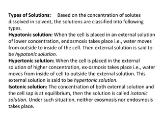 Types of Solutions: Based on the concentration of solutes
dissolved in solvent, the solutions are classified into following
types.
Hypotonic solution: When the cell is placed in an external solution
of lower concentration, endosmosis takes place i.e., water moves
from outside to inside of the cell. Then external solution is said to
be hypotonic solution.
Hypertonic solution: When the cell is placed in the external
solution of higher concentration, ex-osmosis takes place i.e., water
moves from inside of cell to outside the external solution. This
external solution is said to be hypertonic solution.
Isotonic solution: The concentration of both external solution and
the cell sap is at equilibrium, then the solution is called isotonic
solution. Under such situation, neither exosmosis nor endosmosis
takes place.
 