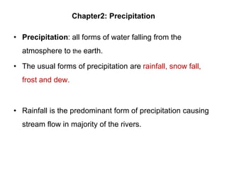 Chapter2: Precipitation
• Precipitation: all forms of water falling from the
atmosphere to the earth.
• The usual forms of precipitation are rainfall, snow fall,
frost and dew.
• Rainfall is the predominant form of precipitation causing
stream flow in majority of the rivers.
 