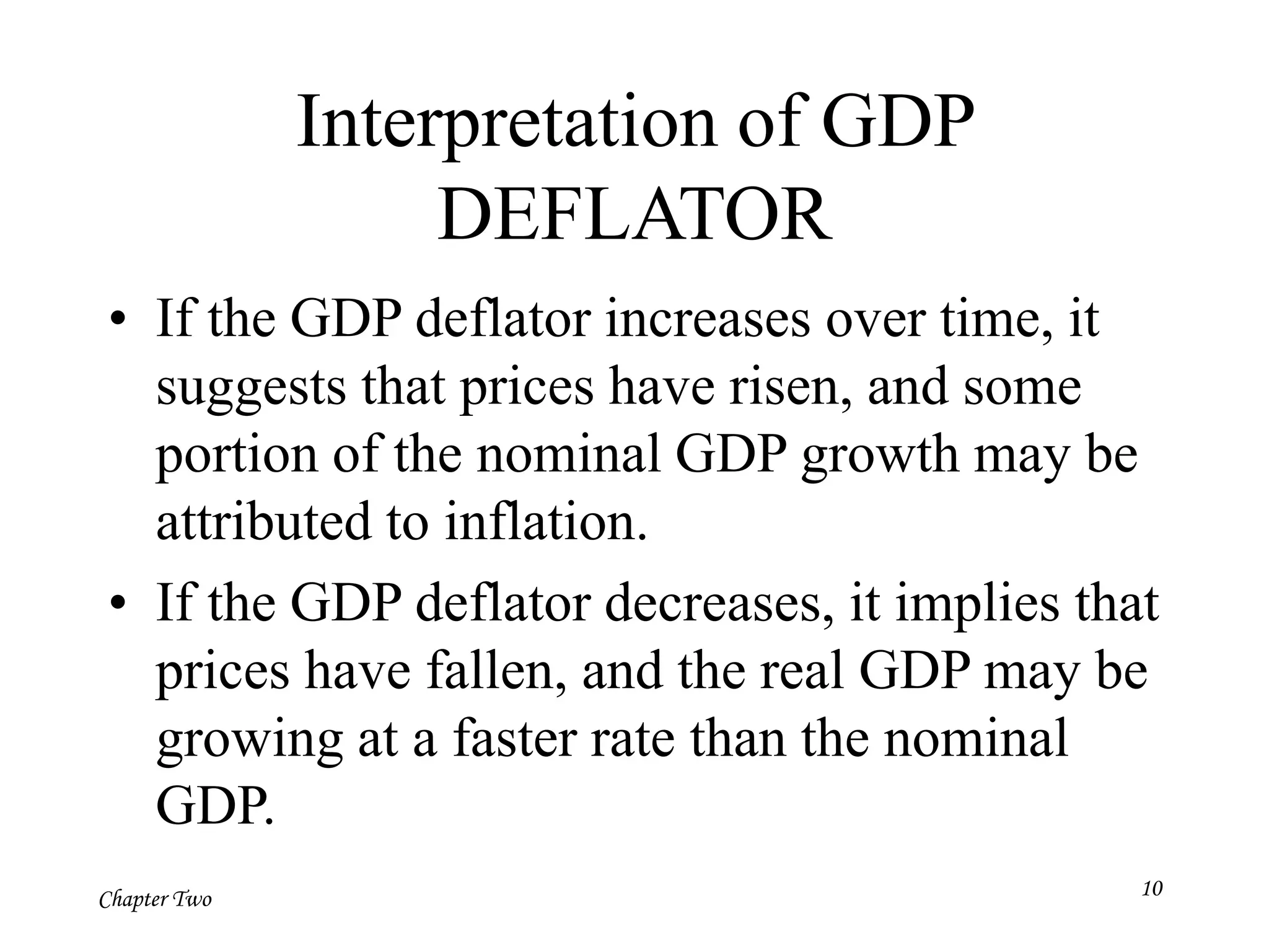 Chapter Two
Interpretation of GDP
DEFLATOR
• If the GDP deflator increases over time, it
suggests that prices have risen, and some
portion of the nominal GDP growth may be
attributed to inflation.
• If the GDP deflator decreases, it implies that
prices have fallen, and the real GDP may be
growing at a faster rate than the nominal
GDP.
10
 