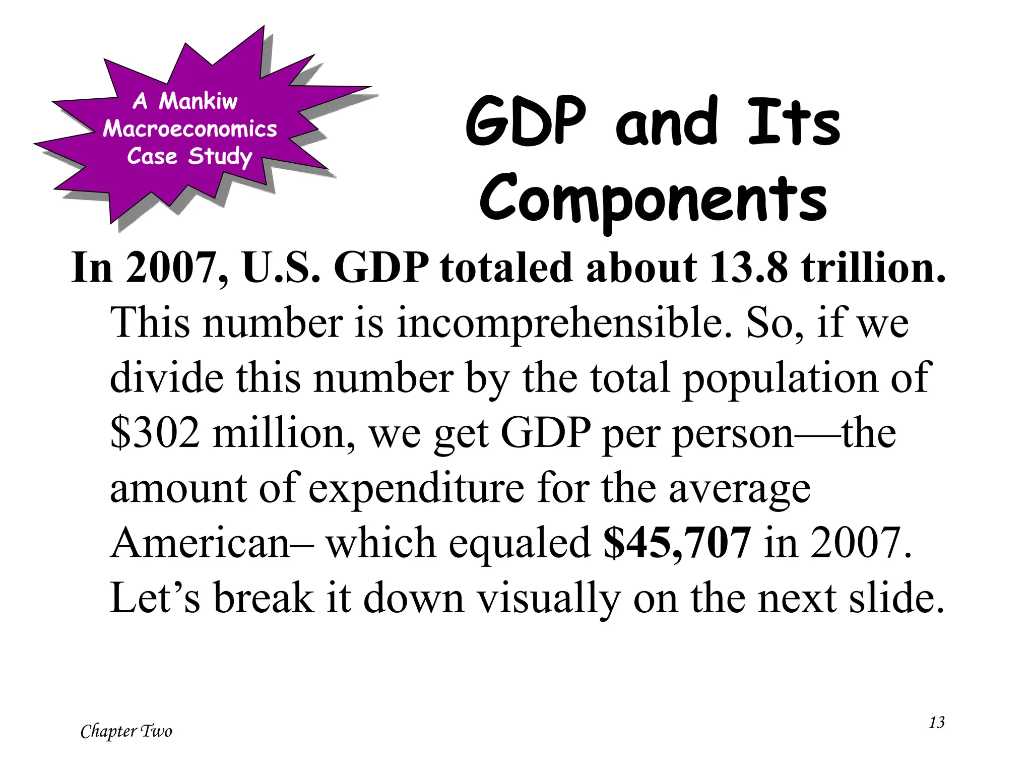 Chapter Two 13
GDP and Its
Components
In 2007, U.S. GDP totaled about 13.8 trillion.
This number is incomprehensible. So, if we
divide this number by the total population of
$302 million, we get GDP per person—the
amount of expenditure for the average
American– which equaled $45,707 in 2007.
Let’s break it down visually on the next slide.
A Mankiw
Macroeconomics
Case Study
 