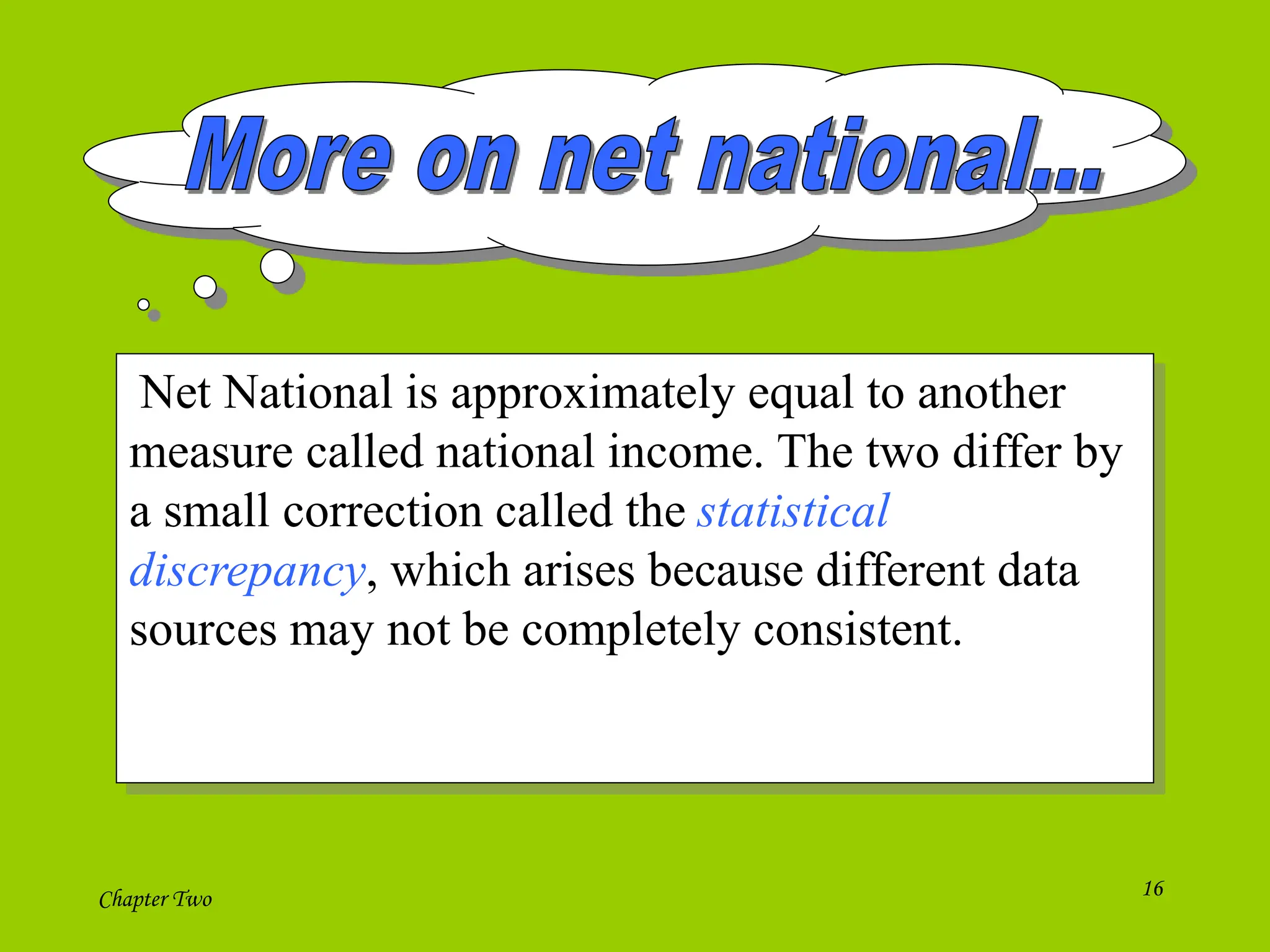 Chapter Two 16
Net National is approximately equal to another
measure called national income. The two differ by
a small correction called the statistical
discrepancy, which arises because different data
sources may not be completely consistent.
 
