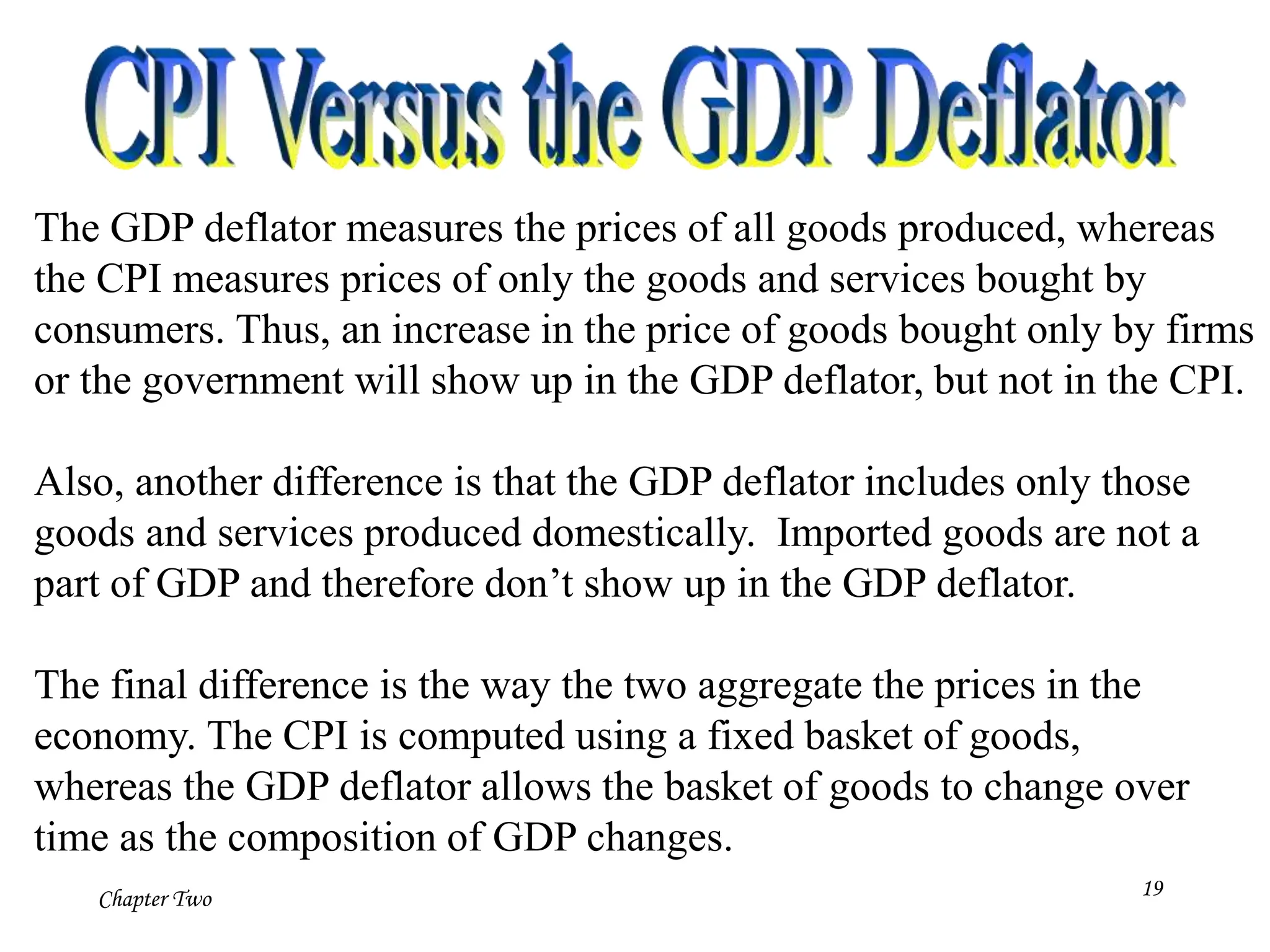 Chapter Two 19
The GDP deflator measures the prices of all goods produced, whereas
the CPI measures prices of only the goods and services bought by
consumers. Thus, an increase in the price of goods bought only by firms
or the government will show up in the GDP deflator, but not in the CPI.
Also, another difference is that the GDP deflator includes only those
goods and services produced domestically. Imported goods are not a
part of GDP and therefore don’t show up in the GDP deflator.
The final difference is the way the two aggregate the prices in the
economy. The CPI is computed using a fixed basket of goods,
whereas the GDP deflator allows the basket of goods to change over
time as the composition of GDP changes.
 