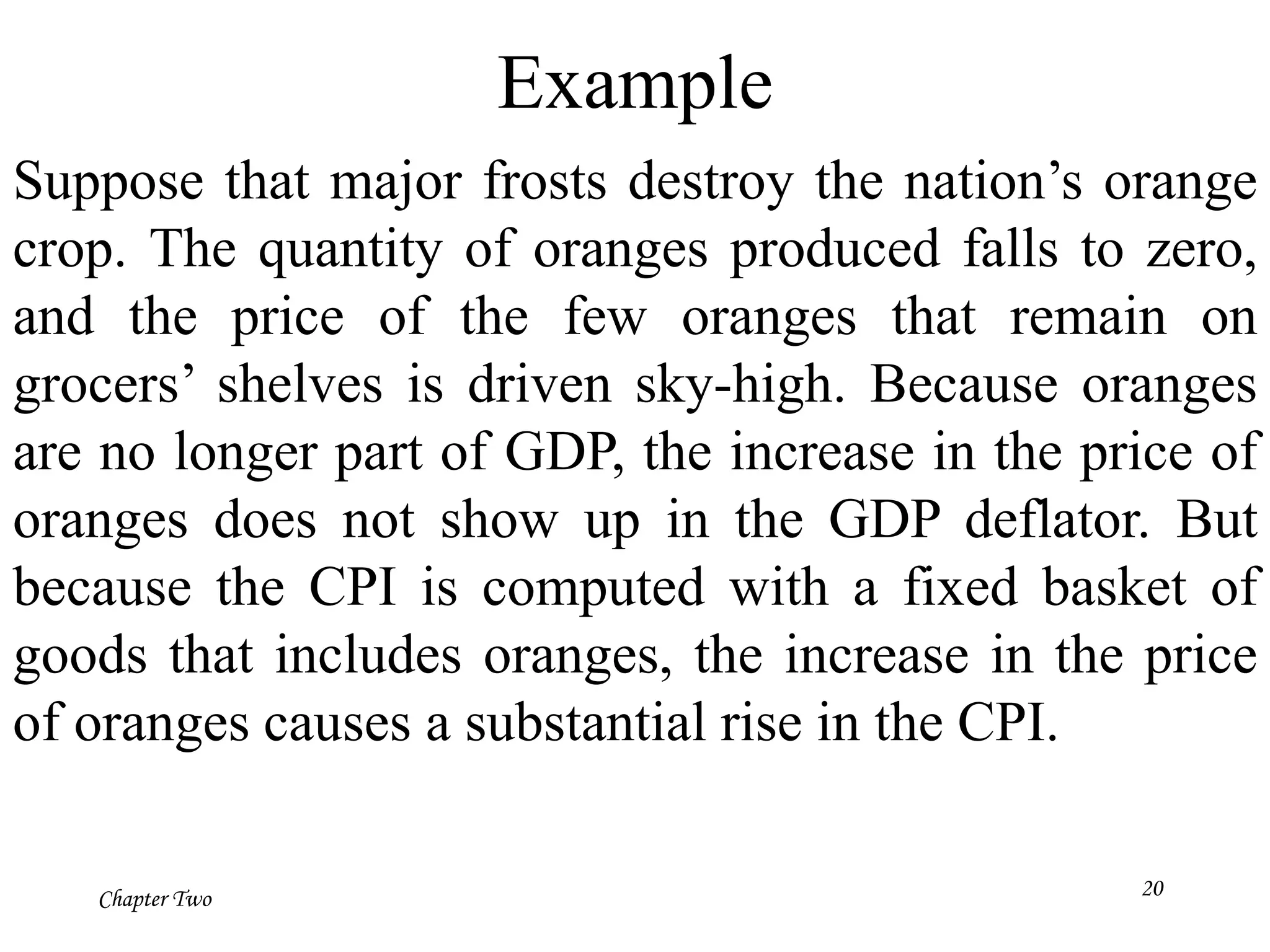 Chapter Two
Example
Suppose that major frosts destroy the nation’s orange
crop. The quantity of oranges produced falls to zero,
and the price of the few oranges that remain on
grocers’ shelves is driven sky-high. Because oranges
are no longer part of GDP, the increase in the price of
oranges does not show up in the GDP deflator. But
because the CPI is computed with a fixed basket of
goods that includes oranges, the increase in the price
of oranges causes a substantial rise in the CPI.
20
 