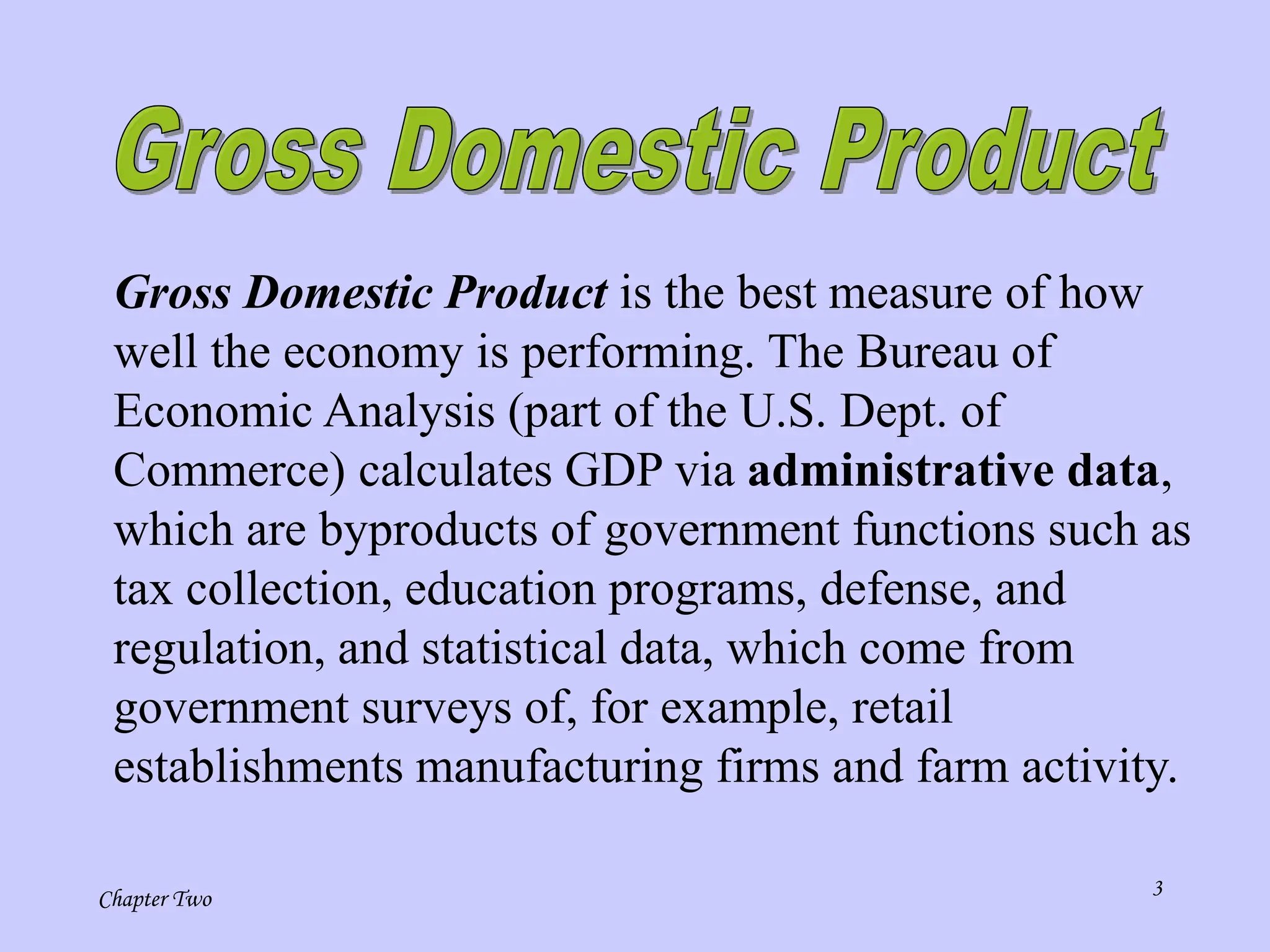 Chapter Two 3
Gross Domestic Product is the best measure of how
well the economy is performing. The Bureau of
Economic Analysis (part of the U.S. Dept. of
Commerce) calculates GDP via administrative data,
which are byproducts of government functions such as
tax collection, education programs, defense, and
regulation, and statistical data, which come from
government surveys of, for example, retail
establishments manufacturing firms and farm activity.
 