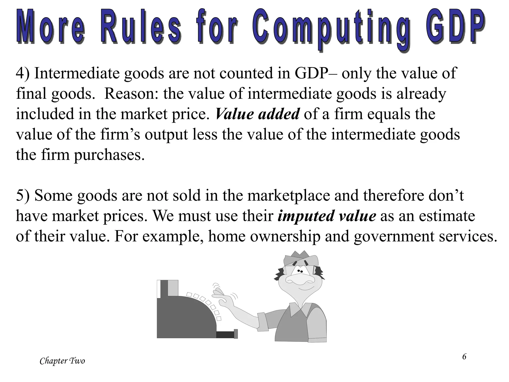 Chapter Two 6
4) Intermediate goods are not counted in GDP– only the value of
final goods. Reason: the value of intermediate goods is already
included in the market price. Value added of a firm equals the
value of the firm’s output less the value of the intermediate goods
the firm purchases.
5) Some goods are not sold in the marketplace and therefore don’t
have market prices. We must use their imputed value as an estimate
of their value. For example, home ownership and government services.
 