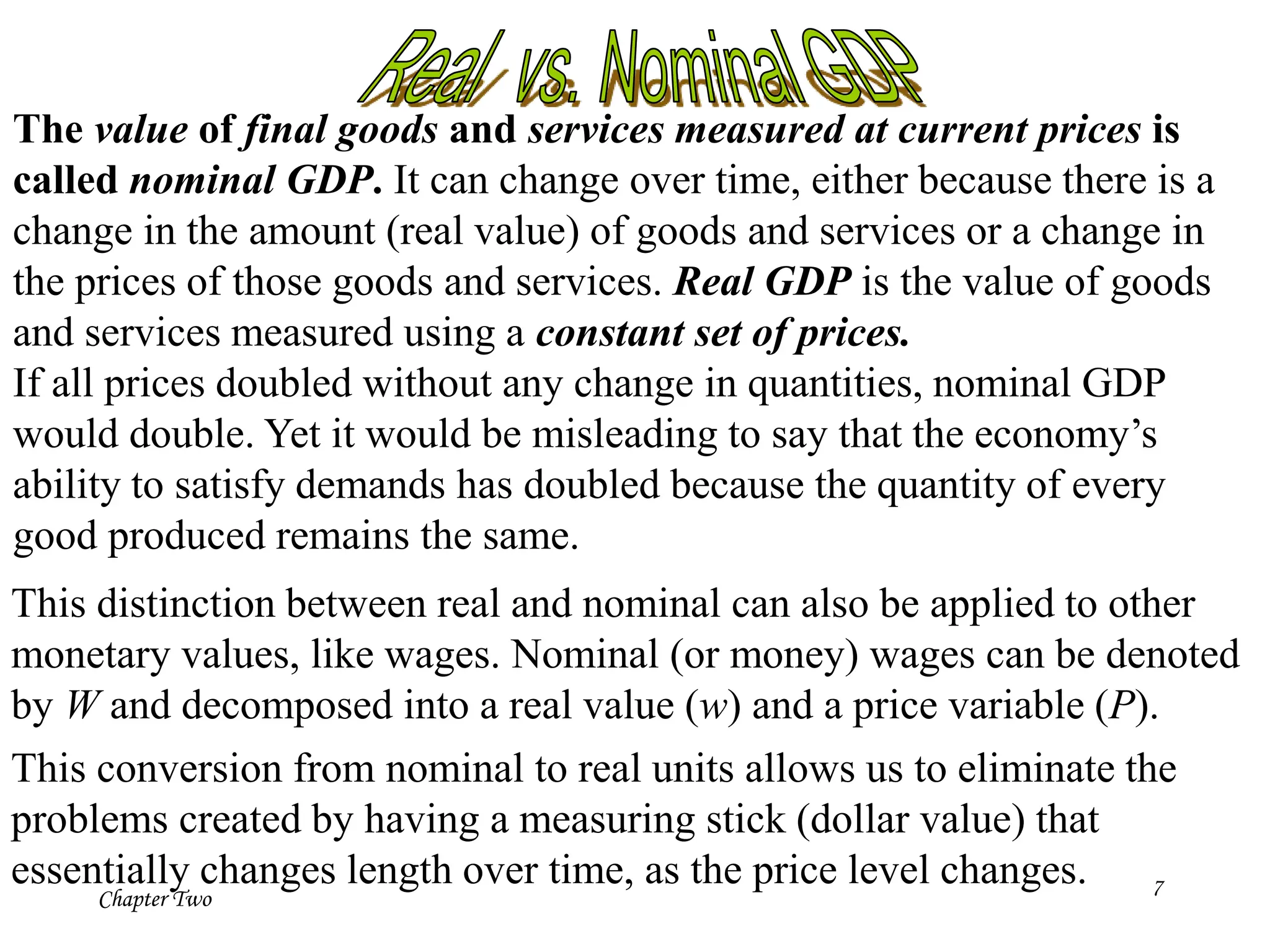 Chapter Two 7
The value of final goods and services measured at current prices is
called nominal GDP. It can change over time, either because there is a
change in the amount (real value) of goods and services or a change in
the prices of those goods and services. Real GDP is the value of goods
and services measured using a constant set of prices.
If all prices doubled without any change in quantities, nominal GDP
would double. Yet it would be misleading to say that the economy’s
ability to satisfy demands has doubled because the quantity of every
good produced remains the same.
This distinction between real and nominal can also be applied to other
monetary values, like wages. Nominal (or money) wages can be denoted
by W and decomposed into a real value (w) and a price variable (P).
This conversion from nominal to real units allows us to eliminate the
problems created by having a measuring stick (dollar value) that
essentially changes length over time, as the price level changes.
 
