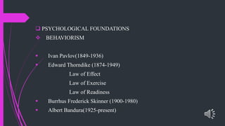  PSYCHOLOGICAL FOUNDATIONS
BEHAVIORISM
Ivan Pavlov(1849-1936)
Edward Thorndike (1874-1949)
Law of Effect
Law of Exercise
Law of Readiness
Burrhus Frederick Skinner (1900-1980)
Albert Bandura(1925-present)