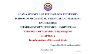ADAMA SCIENCE AND TECHNOLOGY UNIVERSITY
SCHOOL OF MECHANICAL, CHEMICALAND MATERIAL
ENGINEERING
DEPARTMENT OF MECHANICAL ENGINEERING
STRENGTH OF MATERIALS II; MEng3207
CHAPTER- 2
Transformations of Stress and Strain
Prepared by: Mr. Kemal Temam (MSc)
22/05/2024
November, 2023
 