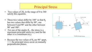 ? Two values of 2?p in the range of 0 to 360
satisfy this equation.
? These two values differ by 180 so that ?p
has two values that differ by 90, one
between 0 and 90 and the other between
90 and 180.
? For one of the angles ?p , the stress is a
maximum principal stress (?1) and for the
other it is a minimum (?2).
? Because the two values of ?p are 90 apart,
==> the principal stress occur on mutually
perpendicular planes.
Principal Stress
 