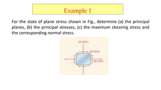 Example 1
For the state of plane stress shown in Fig., determine (a) the principal
planes, (b) the principal stresses, (c) the maximum shearing stress and
the corresponding normal stress.
 