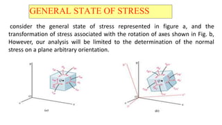 GENERAL STATE OF STRESS
consider the general state of stress represented in figure a, and the
transformation of stress associated with the rotation of axes shown in Fig. b,
However, our analysis will be limited to the determination of the normal
stress on a plane arbitrary orientation.
 