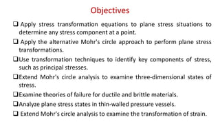 Objectives
? Apply stress transformation equations to plane stress situations to
determine any stress component at a point.
? Apply the alternative Mohr's circle approach to perform plane stress
transformations.
?Use transformation techniques to identify key components of stress,
such as principal stresses.
?Extend Mohr's circle analysis to examine three-dimensional states of
stress.
?Examine theories of failure for ductile and brittle materials.
?Analyze plane stress states in thin-walled pressure vessels.
? Extend Mohr's circle analysis to examine the transformation of strain.
 