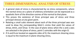 THREE-DIMENSIONAL ANALYSIS OF STRESS
? A general state of stress is characterized by six stress components, where
the normal stress on a plane of arbitrary orientation can be expressed as a
quadratic form of the direction cosines of the normal to that plane.
? This proves the existence of three principal axes of stress and three
principal stresses at any given point.
? Rotating a small cubic element about each of the three principal axes was
used to draw the corresponding Mohrs circles that yield the values of
max, min, and ?max In the case of plane stress when the x and y axes
are selected in the plane of stress, point C coincides with the origin O.
? If A and B are located on opposite sides of O, the maximum shearing stress
is equal to the maximum in-plane shearing stress,
 