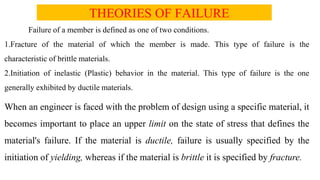 THEORIES OF FAILURE
Failure of a member is defined as one of two conditions.
1.Fracture of the material of which the member is made. This type of failure is the
characteristic of brittle materials.
2.Initiation of inelastic (Plastic) behavior in the material. This type of failure is the one
generally exhibited by ductile materials.
When an engineer is faced with the problem of design using a specific material, it
becomes important to place an upper limit on the state of stress that defines the
material's failure. If the material is ductile, failure is usually specified by the
initiation of yielding, whereas if the material is brittle it is specified by fracture.
 