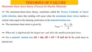 THEORIES OF FAILURE
Maximum shear stress theory (Tresca) for Ductile Materials
The maximum-shear-stress theory, sometimes called the Tresca, Coulomb, or Guest
yield criterion, states that yielding will occur when the maximum shear stress reaches a
critical value equal to the shearing yield stress in the uniaxial tension test.
The maximum shear stress is given by:
Where 1 is algebraically the largest one and 3 is the smallest principal stress.
For a uniaxial tension test, 1 = o, 2 = 3 = 0 and o is the yield stress in
tension test.
 