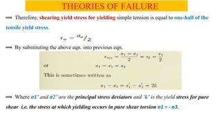 THEORIES OF FAILURE
Therefore, shearing yield stress for yielding simple tension is equal to one-half of the
tensile yield stress.
By substituting the above eqn. into previous eqn.
Where 1 and 2 are the principal stress deviators and k is the yield stress for pure
shear i.e. the stress at which yielding occurs in pure shear torsion 1 = - 3.
 