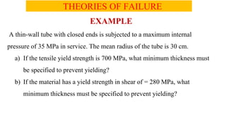 THEORIES OF FAILURE
EXAMPLE
A thin-wall tube with closed ends is subjected to a maximum internal
pressure of 35 MPa in service. The mean radius of the tube is 30 cm.
a) If the tensile yield strength is 700 MPa, what minimum thickness must
be specified to prevent yielding?
b) If the material has a yield strength in shear of = 280 MPa, what
minimum thickness must be specified to prevent yielding?
 