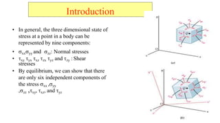 Introduction
? In general, the three dimensional state of
stress at a point in a body can be
represented by nine components:
? ?xx?yy and ?zz: Normal stresses
? ?xy ?yx ?xz ?zx ?yz and ?zy : Shear
stresses
? By equilibrium, we can show that there
are only six independent components of
the stress ?xx ,?yy
,?zz ,?xy, ?xz, and ?yz
 