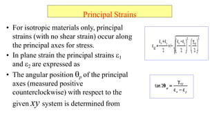 Principal Strains
? For isotropic materials only, principal
strains (with no shear strain) occur along
the principal axes for stress.
? In plane strain the principal strains ?1
and ?2 are expressed as
? The angular position ?p of the principal
axes (measured positive
counterclockwise) with respect to the
given xy system is determined from
 