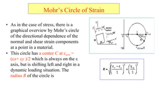 ? As in the case of stress, there is a
graphical overview by Mohrs circle
of the directional dependence of the
normal and shear strain components
at a point in a material.
? This circle has a center C at ?ave =
??x+ ?y )/2 which is always on the ?
axis, but is shifting left and right in a
dynamic loading situation. The
radius R of the circle is
Mohrs Circle of Strain
 