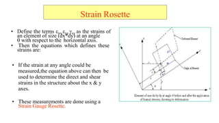 Strain Rosette
? Define the terms ?xx ?yy ?xy as the strains of
an element of size (dx*dy) at an angle
? with respect to the horizontal axis.
? Then the equations which defines these
strains are:
? If the strain at any angle could be
measured,the equation above can then be
used to determine the direct and shear
strains in the structure about the x & y
axes.
? These measurements are done using a
Strain Gauge Rosette.
 