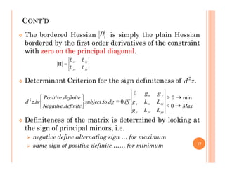 CONT’D
 The bordered Hessian is simply the plain Hessian
bordered by the first order derivatives of the constraint
with zero on the principal diagonal.
 Determinant Criterion for the sign definiteness of .
H
yy
yx
xy
xx
L
L
L
L


z
d 2
 Definiteness of the matrix is determined by looking at
the sign of principal minors, i.e.
 negative define alternating sign … for maximum
 same sign of positive definite …… for minimum 17
Max
L
L
g
L
L
g
g
g
iff
dg
to
subject
definite
Negative
definite
Positive
is
z
d
yy
yx
y
xy
xx
x
y
x











0
min
0
0
.
0
.
.
.
.
.
2
 