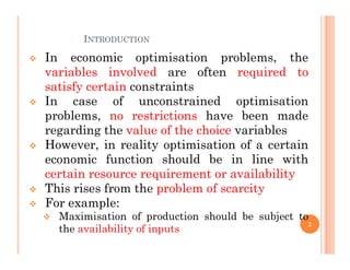 INTRODUCTION
 In economic optimisation problems, the
variables involved are often required to
satisfy certain constraints
 In case of unconstrained optimisation
problems, no restrictions have been made
regarding the value of the choice variables
regarding the value of the choice variables
 However, in reality optimisation of a certain
economic function should be in line with
certain resource requirement or availability
 This rises from the problem of scarcity
 For example:
 Maximisation of production should be subject to
the availability of inputs
2
 