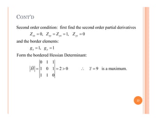 CONT’D
Second order condition: first find the second order partial derivatives
0, 1, 0
and the border elements:
1, 1
Form the bordered Hessian Determinant:
0 1 1
xx xy yx yy
x y
Z Z Z Z
g g
   
 
0 1 1
1 0 1 2 0 9 is a maximum.
1 1 0
H z
    
23
 