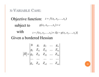 N-VARIABLE CASE:
1 2
( , , , )
n
z f x x x
 
1 2
( , , , )
n
g x x x c


1 2 1 2
( , , , ) [ ( , , , )]
n n
z f x x x c g x x x

  
 
Objective function:
subject to
with
Given a bordered Hessian
Given a bordered Hessian
1 2
1 11 12 1
2 21 22 2
1 2
0 n
n
n
n n n nn
g g g
g Z Z Z
H g Z Z Z
g Z Z Z




    
 26
 