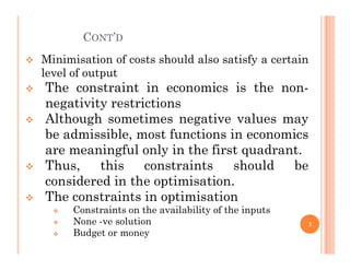 CONT’D
 Minimisation of costs should also satisfy a certain
level of output
 The constraint in economics is the non-
negativity restrictions
 Although sometimes negative values may
be admissible, most functions in economics
be admissible, most functions in economics
are meaningful only in the first quadrant.
 Thus, this constraints should be
considered in the optimisation.
 The constraints in optimisation
 Constraints on the availability of the inputs
 None -ve solution
 Budget or money
3
 