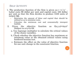 SELF ACTIVITY
1. The production function of the firm is given as: .
Labor costs 96 dollar per unit and capital costs 162 dollar
per unit so that the firm decides to produce 3456 units of
output (Q).
a. Determine the amount of labor and capital that should be
utilized so as to minimize costs.
b. Calculate the minimum cost and economically interpret
lambda.
2. Given the objective function as f(x,y,z)=4xyz2
Subject to x+y+z=56
3 1
4 4
64
Q L K

Subject to x+y+z=56
a. Use lagrange multiplier to calculate the critical values
of the choice variables.
b. Check whether the objective function has maximum or
minimum value at the obtained critical values using
bordered hessian test.
c. Estimate the effect on the value of objective function
for one unit change in the constraint function.
31
 