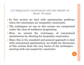 2.3. INEQUALITY CONSTRAINTS AND THE THEORY OF
KUHN -TUCKER
2.3. INEQUALITY CONSTRAINTS AND THE THEORY OF
KUHN -TUCKER
 In this section we deal with optimization problems
when the constraints are inequality constraints.
 The techniques we use in this section are categorized
under the class of nonlinear programing.
 Here we extend the techniques of constrained
 Here we extend the techniques of constrained
optimization by allowing for inequality constraints.
 Since this is the standard and general approach to deal
with constrained optimization, we build our discussion
of this section from the very basics of the techniques -
starting with non-negativity constraint.
32
 