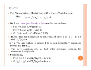 CONT’D
 The Non-negativity Restriction with a Single Variable case
Max:
 We have three possible situations on the restrictions
 f’(x1)=0, and x1>0 (point A)
 f’(x1)=0, and x1=0 (Point B)
 f’(x1)< 0, and x1=0 (Point C & D)
1 1
( ) . 0
f x s t x
  
 These three conditions can be consolidated in to: f’(x1)  0 x1  0
and x1f’(x1) =0
x1f’(x1)=0, this feature is referred to as complementary slackness
between x1 & f’(x1).
 The three equations give us first order necessary condition for
extremum (local/global).
 Specifically,
 f’(x)>0, x1>0 and X1f’(x1)=0---for min
 f’(x)<0, x1>0 and X1f’(x1)=0---for max
34
 