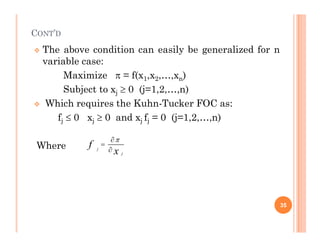 CONT’D
 The above condition can easily be generalized for n
variable case:
Maximize  = f(x1,x2,…,xn)
Subject to xj  0 (j=1,2,…,n)
 Which requires the Kuhn-Tucker FOC as:
fj  0 xj  0 and xj fj = 0 (j=1,2,…,n)
j j j j
Where
35
j
j
f
x




 