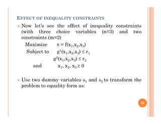 EFFECT OF INEQUALITY CONSTRAINTS
 Now let’s see the effect of inequality constraints
(with three choice variables (n=3) and two
constraints (m=2)
Maximize  = f(x1,x2,x3)
Subject to g1(x1,x2,x3)  r1
g2(x1,x2,x3)  r2
1 2 3 2
and x1, x2, x3  0
 Use two dummy variables s1 and s2 to transform the
problem to equality form as:
36
 