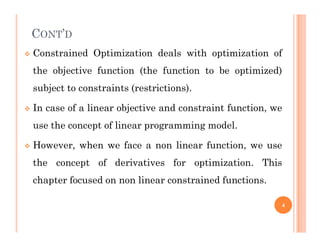 CONT’D
 Constrained Optimization deals with optimization of
the objective function (the function to be optimized)
subject to constraints (restrictions).
 In case of a linear objective and constraint function, we
use the concept of linear programming model.
use the concept of linear programming model.
 However, when we face a non linear function, we use
the concept of derivatives for optimization. This
chapter focused on non linear constrained functions.
4
 