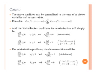 CONT’D
 The above condition can be generalized to the case of n choice
variables and m constraints.
 Consider:
 And the Kuhn-Tucker conditions for maximization will simply
be:
 For minimization problems, the above conditions will be
40
 