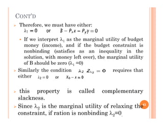 CONT’D
 Therefore, we must have either:
 If we interpret 1 as the marginal utility of budget
money (income), and if the budget constraint is
nonbinding (satisfies as an inequality in the
solution, with money left over), the marginal utility
of B should be zero (1 =0)
of B should be zero (1 =0)
 Similarly the condition requires that
either
 this property is called complementary
slackness.
 Since 2 is the marginal utility of relaxing the
constraint, if ration is nonbinding 2=0.
43
 