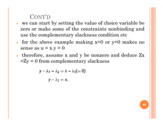 CONT’D
 we can start by setting the value of choice variable be
zero or make some of the constraints nonbinding and
use the complementary slackness condition etc
 for the above example making x=0 or y=0 makes no
sense as u = x.y = 0
 therefore, assume x and y be nonzero and deduce Zx
=Zy = 0 from complementary slackness
=Zy = 0 from complementary slackness
45
 