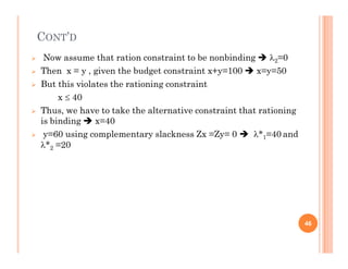 CONT’D
 Now assume that ration constraint to be nonbinding  2=0
 Then x = y , given the budget constraint x+y=100  x=y=50
 But this violates the rationing constraint
x  40
 Thus, we have to take the alternative constraint that rationing
is binding  x=40
 y=60 using complementary slackness Zx =Zy= 0  *1=40 and
 y=60 using complementary slackness Zx =Zy= 0  *1=40 and
*2 =20
46
 