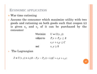 ECONOMIC APPLICATION
 War time rationing
 Assume the consumer which maximize utility with two
goods and rationing on both goods such that coupon (c)
is given cx and cy of it can be purchased by the
consumer
 The Lagrangian
47
 
