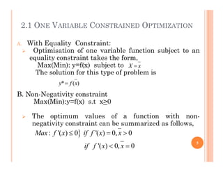 2.1 ONE VARIABLE CONSTRAINED OPTIMIZATION
A. With Equality Constraint:
 Optimisation of one variable function subject to an
equality constraint takes the form,
Max(Min): y=f(x) subject to
The solution for this type of problem is
x
X 
)
(
* x
f
y 
B. Non-Negativity constraint
Max(Min):y=f(x) s.t x>0
 The optimum values of a function with non-
negativity constraint can be summarized as follows,
)
(
* x
f
y 

: '( ) 0 '( ) 0, 0
'( ) 0, 0
Max f x if f x x
if f x x
  
 
5
 