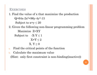 EXERCISES
1. Find the value of x that maximize the production
Q=64x-2x2+96y-4y2-13
Subject to x+y ≤ 20
2. Given the following non-linear programming problem
Maximize Z=XY
Subject to -X-Y ≤ 1
X+Y ≤ 2
X, Y ≥ 0
a. Find the critical points of the function
b. Calculate the maximum value
(Hint: only first constraint is non-binding(inactive))
51
 