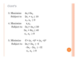 CONT’D
3. Maximize 4x1+3x2
Subject to 2x1 + x2 ≤ 10
x1, x2 ≥ 0
4. Maximize x1x2
Subject to 5x1+ 4x2 ≤ 50
3x + 6x ≤ 40
3x1 + 6x2 ≤ 40
x1, x2 ≥ 0
5. Minimize C= (x1 -4)2 + (x2 -4)2
Subject to 2x1+ 3x2 ≥ 6
-3x1 - 2x2 ≥ -12
x1, x2 ≥ 0 52
 