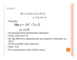 CONT’D
 Example:
2
3 7 2
. 0
Max y x x
st x
  


: '( ) 0 '( ) 0, 0
'( ) 0, 0
Min f x if f x x
if f x x
  
 
 In unconstrained optimization operation:
 F.O.C: f’(x)=-6x-7=0
 X=-7/6; However, imposing the non-negative constraint we
have:
 X*=0; and f(0)=-3(02)-7(0)+2=2
 f’(0)= -7<0
 It is maximized at this critical values
. 0
st x
7
 