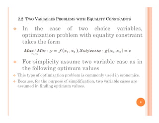 2.2 TWO VARIABLES PROBLEMS WITH EQUALITY CONSTRAINTS
 In the case of two choice variables,
optimization problem with equality constraint
takes the form
 For simplicity assume two variable case as in
 For simplicity assume two variable case as in
the following optimum values
 This type of optimization problem is commonly used in economics.
 Because, for the purpose of simplification, two variable cases are
assumed in finding optimum values.
8
 