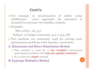 CONT’D
 For example in maximization of utility using
indifference curve approach, the consumer is
assumed to consume two bundles of goods.
 Example:
Max utility, u(x1,x2),
Subject to budget constraint ,p1x1+ p2x2 =M
Subject to budget constraint ,p1x1+ p2x2 =M
 Two methods are commonly used for solving such
optimization problems with equality constraints.
A. Elimination and Direct Substitution Method
 This method is used for a two variables constrained
optimization problem with only one equality constraint.
 It is relatively simple method.
B. Lagrange Multiplier Method 9
 