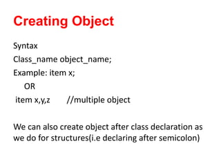 Creating Object
Syntax
Class_name object_name;
Example: item x;
OR
item x,y,z //multiple object
We can also create object after class declaration as
we do for structures(i.e declaring after semicolon)
 