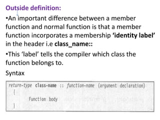 Outside definition:
?An important difference between a member
function and normal function is that a member
function incorporates a membership identity label
in the header i.e class_name::
?This label tells the compiler which class the
function belongs to.
Syntax
 