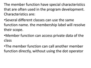 The member function have special characteristics
that are often used in the program development.
Characteristics are:
?Several different classes can use the same
function name. the membership label will resolve
their scope.
?Member function can access private data of the
class
?The member function can call another member
function directly, without using the dot operator
 